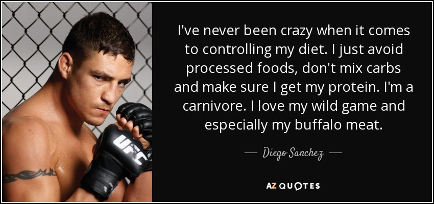 I've never been crazy when it comes to controlling my diet. I just avoid processed foods, don't mix carbs and make sure I get my protein. I'm a carnivore. I love my wild game and especially my buffalo meat. - Diego Sanchez