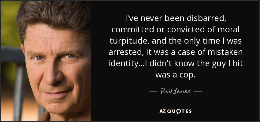 I've never been disbarred, committed or convicted of moral turpitude, and the only time I was arrested, it was a case of mistaken identity...I didn't know the guy I hit was a cop. - Paul Levine