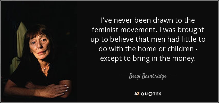 I've never been drawn to the feminist movement. I was brought up to believe that men had little to do with the home or children - except to bring in the money. - Beryl Bainbridge
