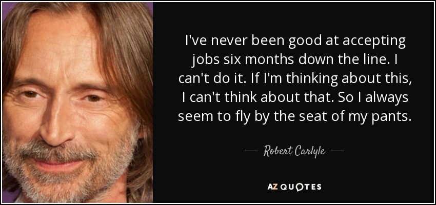 I've never been good at accepting jobs six months down the line. I can't do it. If I'm thinking about this, I can't think about that. So I always seem to fly by the seat of my pants. - Robert Carlyle