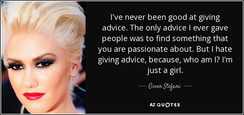 I've never been good at giving advice. The only advice I ever gave people was to find something that you are passionate about. But I hate giving advice, because, who am I? I'm just a girl. - Gwen Stefani