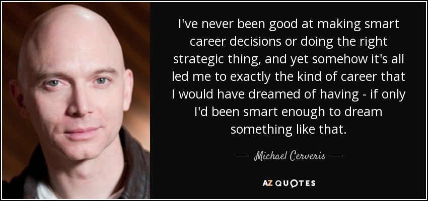 I've never been good at making smart career decisions or doing the right strategic thing, and yet somehow it's all led me to exactly the kind of career that I would have dreamed of having - if only I'd been smart enough to dream something like that. - Michael Cerveris