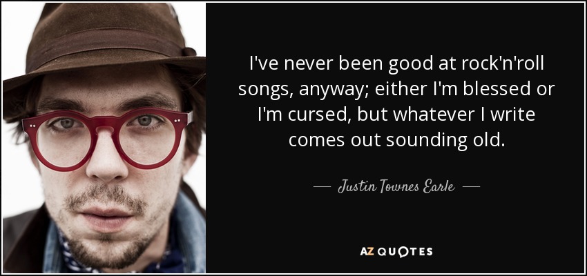 I've never been good at rock'n'roll songs, anyway; either I'm blessed or I'm cursed, but whatever I write comes out sounding old. - Justin Townes Earle