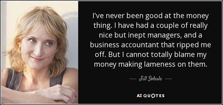 I've never been good at the money thing. I have had a couple of really nice but inept managers, and a business accountant that ripped me off. But I cannot totally blame my money making lameness on them. - Jill Sobule