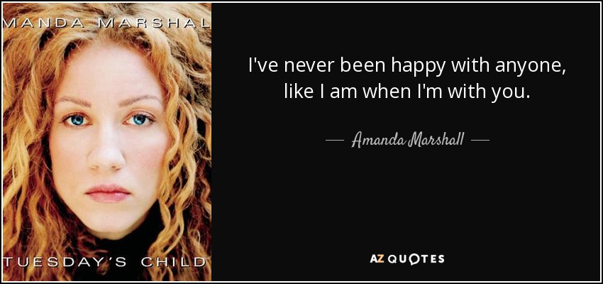 I've never been happy with anyone, like I am when I'm with you. - Amanda Marshall