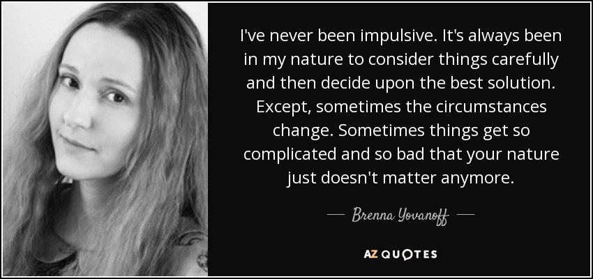 I've never been impulsive. It's always been in my nature to consider things carefully and then decide upon the best solution. Except, sometimes the circumstances change. Sometimes things get so complicated and so bad that your nature just doesn't matter anymore. - Brenna Yovanoff