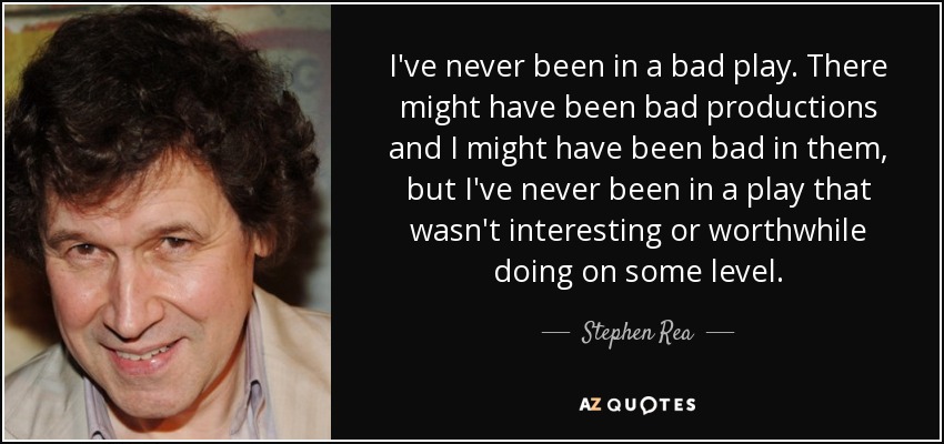 I've never been in a bad play. There might have been bad productions and I might have been bad in them, but I've never been in a play that wasn't interesting or worthwhile doing on some level. - Stephen Rea