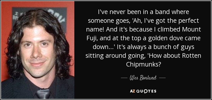 I've never been in a band where someone goes, 'Ah, I've got the perfect name! And it's because I climbed Mount Fuji, and at the top a golden dove came down...' It's always a bunch of guys sitting around going, 'How about Rotten Chipmunks? - Wes Borland