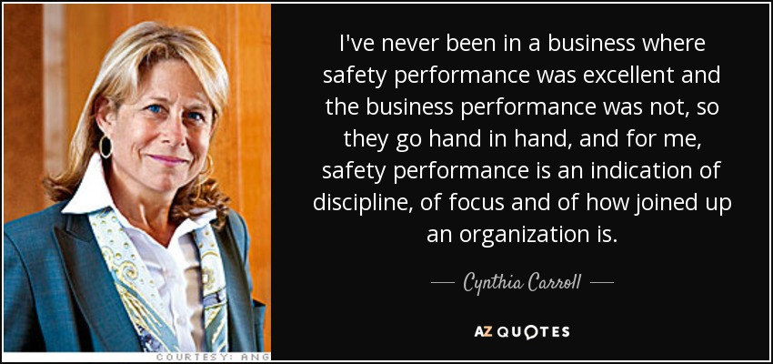 I've never been in a business where safety performance was excellent and the business performance was not, so they go hand in hand, and for me, safety performance is an indication of discipline, of focus and of how joined up an organization is. - Cynthia Carroll