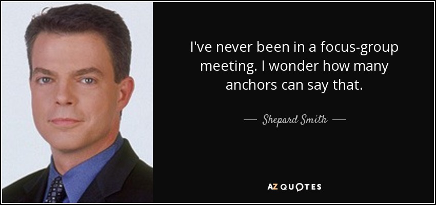 I've never been in a focus-group meeting. I wonder how many anchors can say that. - Shepard Smith