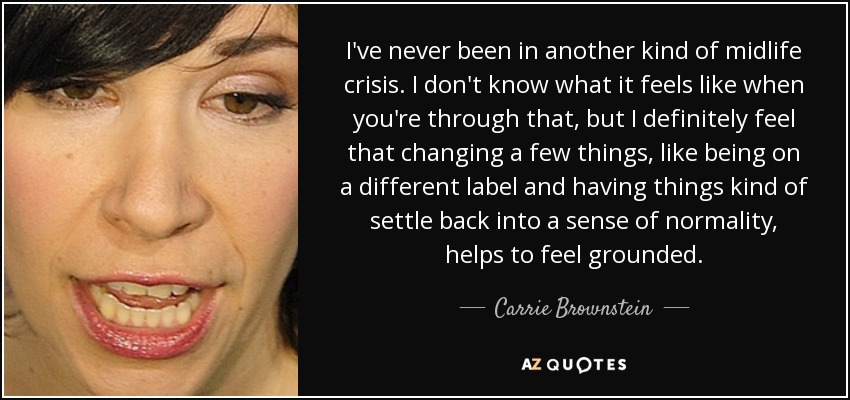 I've never been in another kind of midlife crisis. I don't know what it feels like when you're through that, but I definitely feel that changing a few things, like being on a different label and having things kind of settle back into a sense of normality, helps to feel grounded. - Carrie Brownstein