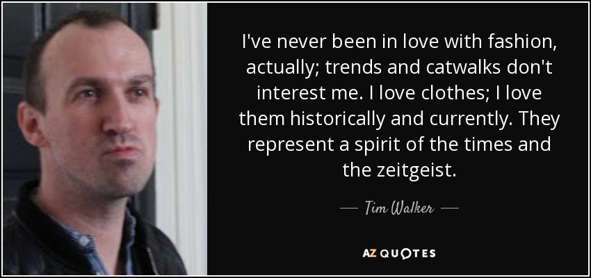 I've never been in love with fashion, actually; trends and catwalks don't interest me. I love clothes; I love them historically and currently. They represent a spirit of the times and the zeitgeist. - Tim Walker