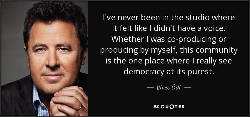 I've never been in the studio where it felt like I didn't have a voice. Whether I was co-producing or producing by myself, this community is the one place where I really see democracy at its purest. - Vince Gill