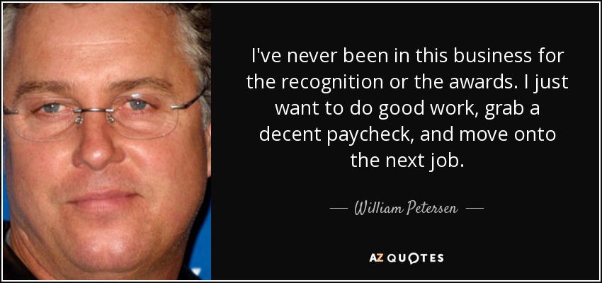 I've never been in this business for the recognition or the awards. I just want to do good work, grab a decent paycheck, and move onto the next job. - William Petersen