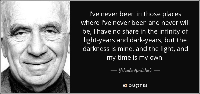 I’ve never been in those places where I’ve never been and never will be, I have no share in the infinity of light-years and dark-years, but the darkness is mine, and the light, and my time is my own. - Yehuda Amichai