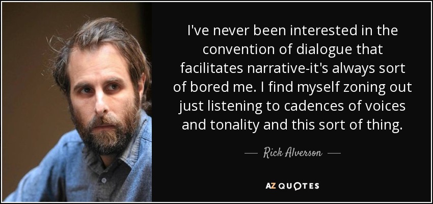 I've never been interested in the convention of dialogue that facilitates narrative-it's always sort of bored me. I find myself zoning out just listening to cadences of voices and tonality and this sort of thing. - Rick Alverson