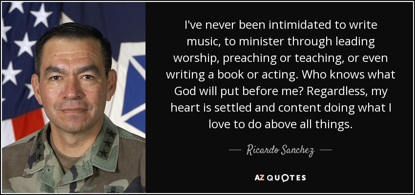 I've never been intimidated to write music, to minister through leading worship, preaching or teaching, or even writing a book or acting. Who knows what God will put before me? Regardless, my heart is settled and content doing what I love to do above all things. - Ricardo Sanchez