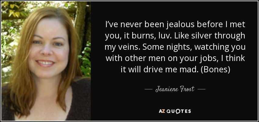 I’ve never been jealous before I met you, it burns, luv. Like silver through my veins. Some nights, watching you with other men on your jobs, I think it will drive me mad. (Bones) - Jeaniene Frost