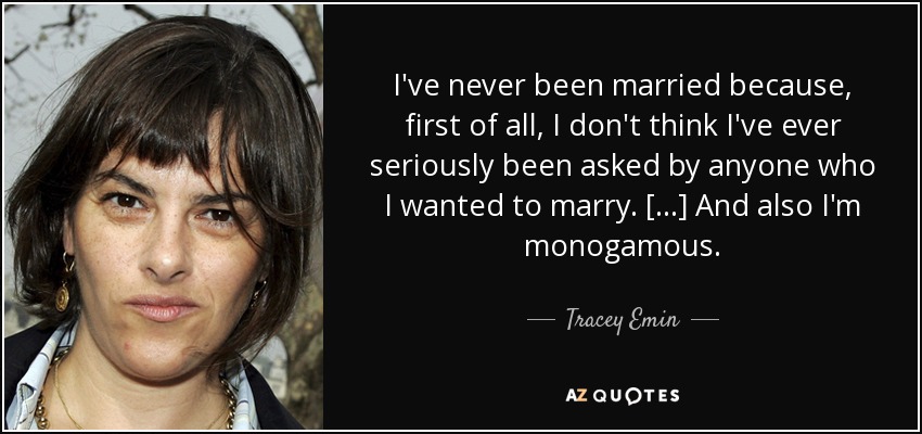 I've never been married because, first of all, I don't think I've ever seriously been asked by anyone who I wanted to marry. [...] And also I'm monogamous. - Tracey Emin