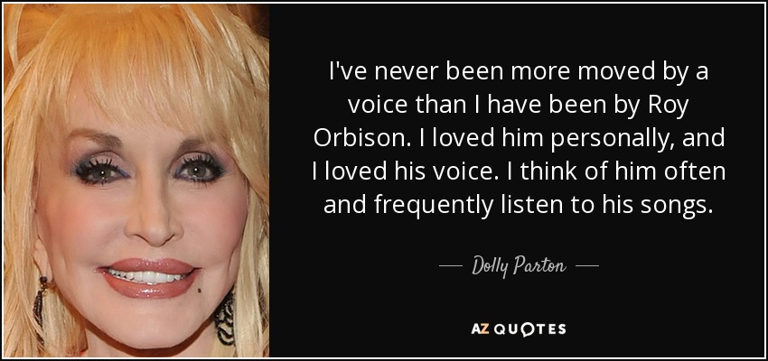 I've never been more moved by a voice than I have been by Roy Orbison. I loved him personally, and I loved his voice. I think of him often and frequently listen to his songs. - Dolly Parton