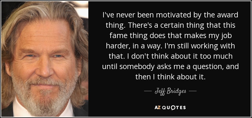 I've never been motivated by the award thing. There's a certain thing that this fame thing does that makes my job harder, in a way. I'm still working with that. I don't think about it too much until somebody asks me a question, and then I think about it. - Jeff Bridges