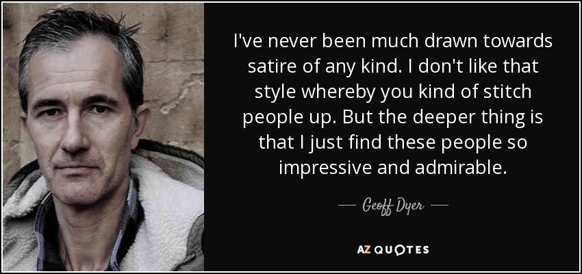 I've never been much drawn towards satire of any kind. I don't like that style whereby you kind of stitch people up. But the deeper thing is that I just find these people so impressive and admirable. - Geoff Dyer