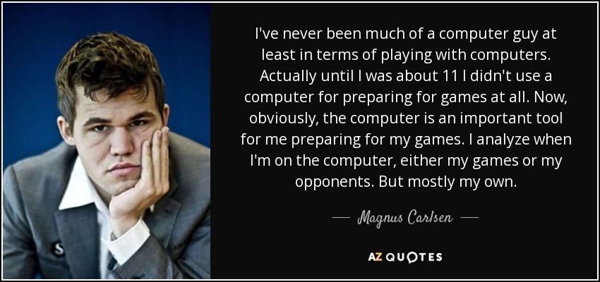 I've never been much of a computer guy at least in terms of playing with computers. Actually until I was about 11 I didn't use a computer for preparing for games at all. Now, obviously, the computer is an important tool for me preparing for my games. I analyze when I'm on the computer, either my games or my opponents. But mostly my own. - Magnus Carlsen