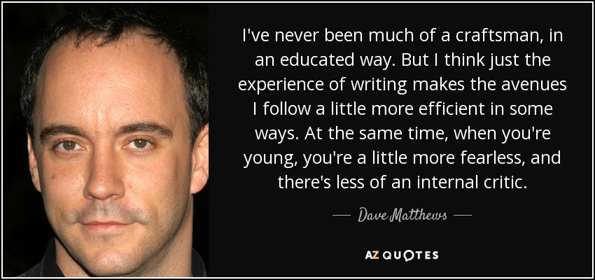 I've never been much of a craftsman, in an educated way. But I think just the experience of writing makes the avenues I follow a little more efficient in some ways. At the same time, when you're young, you're a little more fearless, and there's less of an internal critic. - Dave Matthews