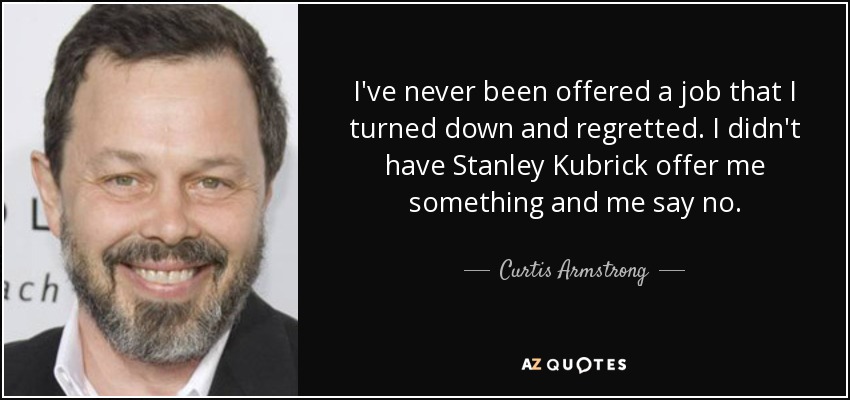 I've never been offered a job that I turned down and regretted. I didn't have Stanley Kubrick offer me something and me say no. - Curtis Armstrong