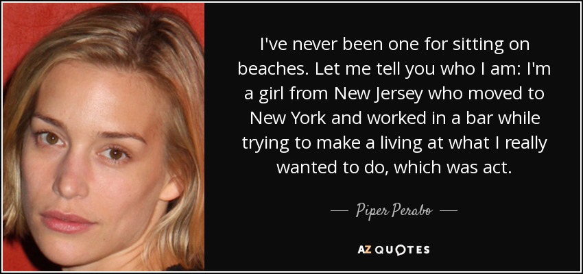 I've never been one for sitting on beaches. Let me tell you who I am: I'm a girl from New Jersey who moved to New York and worked in a bar while trying to make a living at what I really wanted to do, which was act. - Piper Perabo