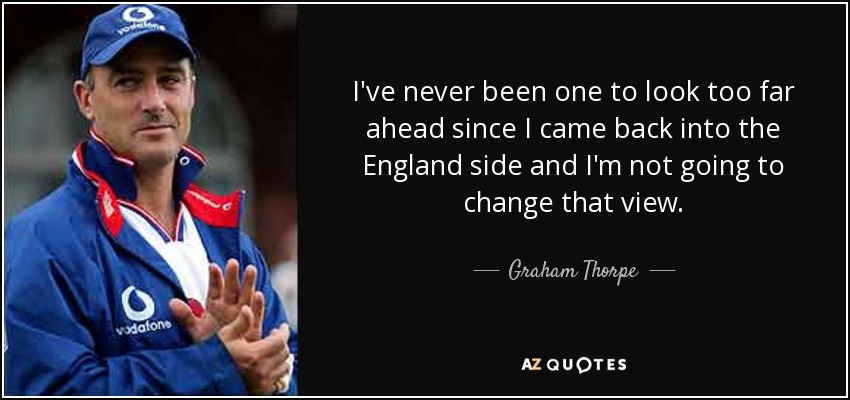 I've never been one to look too far ahead since I came back into the England side and I'm not going to change that view. - Graham Thorpe