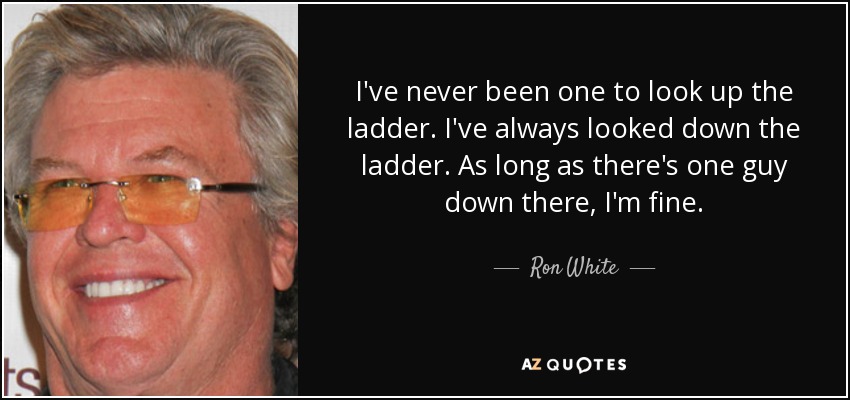 I've never been one to look up the ladder. I've always looked down the ladder. As long as there's one guy down there, I'm fine. - Ron White