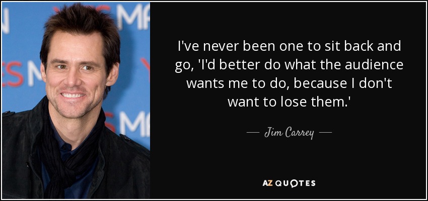I've never been one to sit back and go, 'I'd better do what the audience wants me to do, because I don't want to lose them.' - Jim Carrey