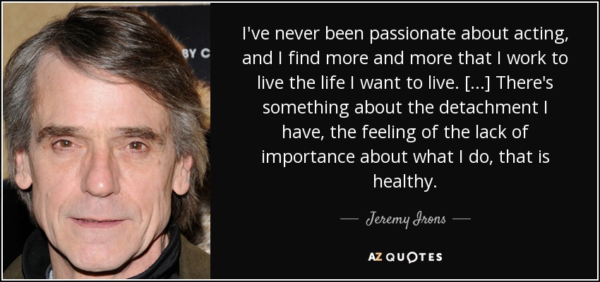 I've never been passionate about acting, and I find more and more that I work to live the life I want to live. [...] There's something about the detachment I have, the feeling of the lack of importance about what I do, that is healthy. - Jeremy Irons