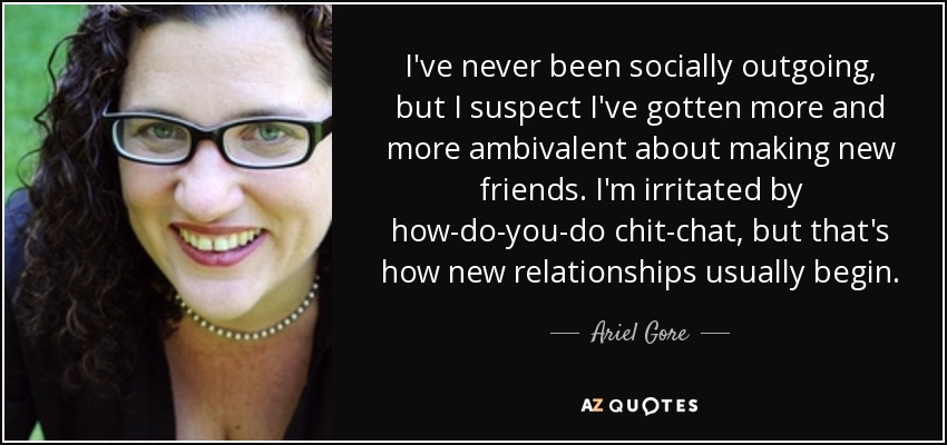 I've never been socially outgoing, but I suspect I've gotten more and more ambivalent about making new friends. I'm irritated by how-do-you-do chit-chat, but that's how new relationships usually begin. - Ariel Gore