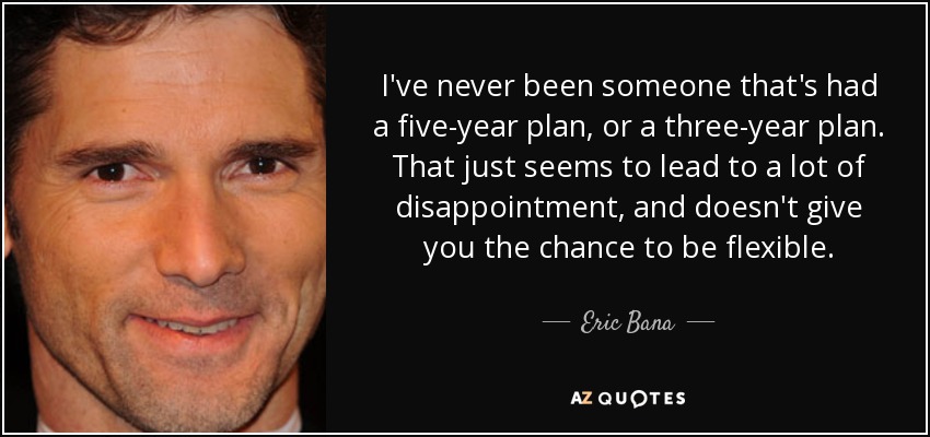 I've never been someone that's had a five-year plan, or a three-year plan. That just seems to lead to a lot of disappointment, and doesn't give you the chance to be flexible. - Eric Bana