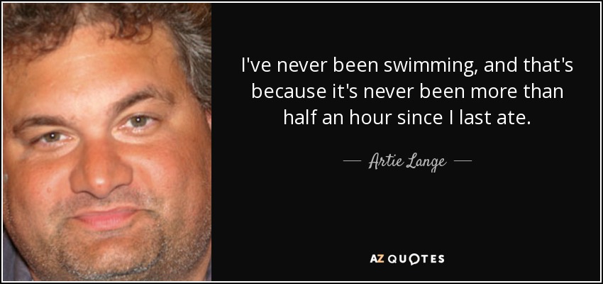 I've never been swimming, and that's because it's never been more than half an hour since I last ate. - Artie Lange
