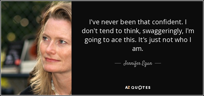 I've never been that confident. I don't tend to think, swaggeringly, I'm going to ace this. It's just not who I am. - Jennifer Egan