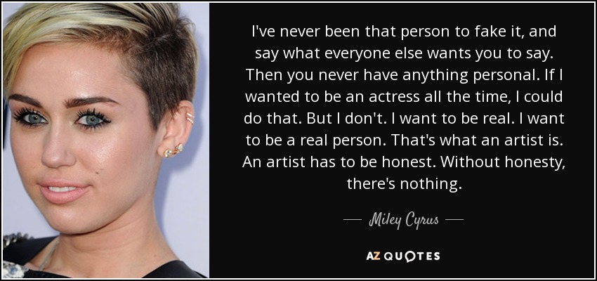 I've never been that person to fake it, and say what everyone else wants you to say. Then you never have anything personal. If I wanted to be an actress all the time, I could do that. But I don't. I want to be real. I want to be a real person. That's what an artist is. An artist has to be honest. Without honesty, there's nothing. - Miley Cyrus