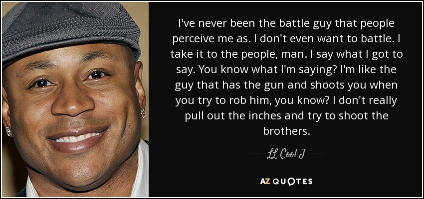 I've never been the battle guy that people perceive me as. I don't even want to battle. I take it to the people, man. I say what I got to say. You know what I'm saying? I'm like the guy that has the gun and shoots you when you try to rob him, you know? I don't really pull out the inches and try to shoot the brothers. - LL Cool J