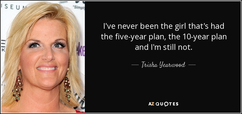 I've never been the girl that's had the five-year plan, the 10-year plan and I'm still not. - Trisha Yearwood