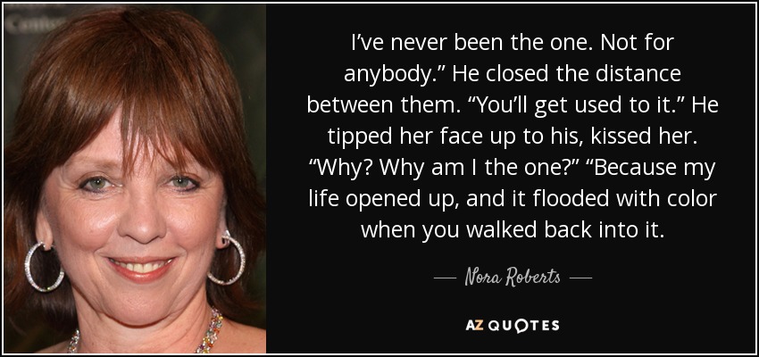 I’ve never been the one. Not for anybody.” He closed the distance between them. “You’ll get used to it.” He tipped her face up to his, kissed her. “Why? Why am I the one?” “Because my life opened up, and it flooded with color when you walked back into it. - Nora Roberts