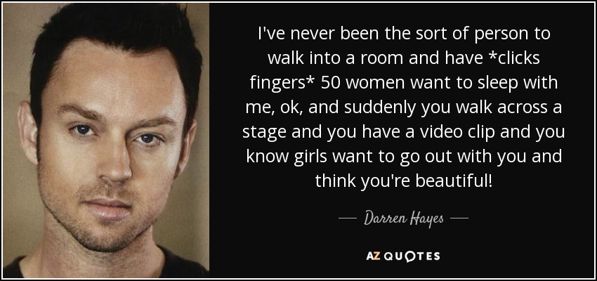 I've never been the sort of person to walk into a room and have *clicks fingers* 50 women want to sleep with me, ok, and suddenly you walk across a stage and you have a video clip and you know girls want to go out with you and think you're beautiful! - Darren Hayes