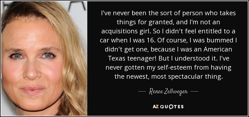 I've never been the sort of person who takes things for granted, and I'm not an acquisitions girl. So I didn't feel entitled to a car when I was 16. Of course, I was bummed I didn't get one, because I was an American Texas teenager! But I understood it. I've never gotten my self-esteem from having the newest, most spectacular thing. - Renee Zellweger