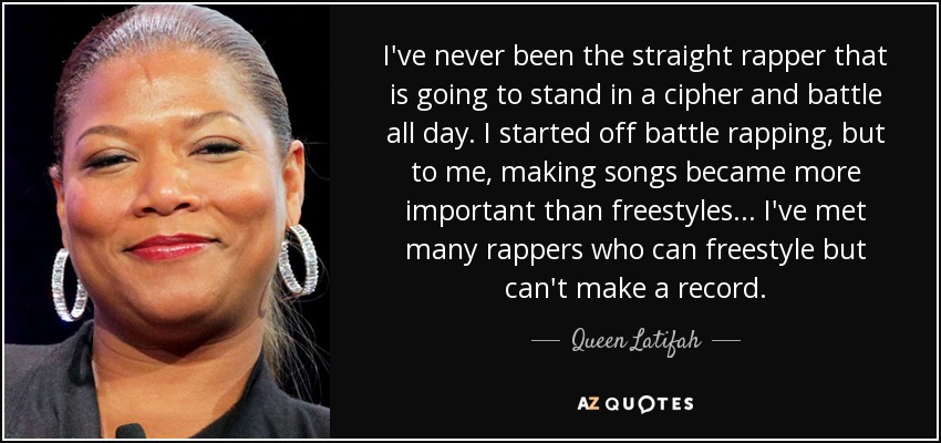 I've never been the straight rapper that is going to stand in a cipher and battle all day. I started off battle rapping, but to me, making songs became more important than freestyles... I've met many rappers who can freestyle but can't make a record. - Queen Latifah