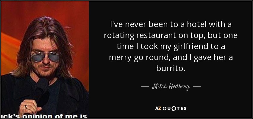 I've never been to a hotel with a rotating restaurant on top, but one time I took my girlfriend to a merry-go-round, and I gave her a burrito. - Mitch Hedberg