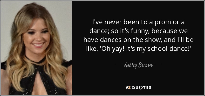 I've never been to a prom or a dance; so it's funny, because we have dances on the show, and I'll be like, 'Oh yay! It's my school dance!' - Ashley Benson