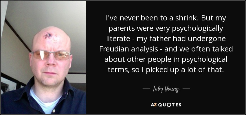 I've never been to a shrink. But my parents were very psychologically literate - my father had undergone Freudian analysis - and we often talked about other people in psychological terms, so I picked up a lot of that. - Toby Young