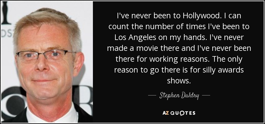 I've never been to Hollywood. I can count the number of times I've been to Los Angeles on my hands. I've never made a movie there and I've never been there for working reasons. The only reason to go there is for silly awards shows. - Stephen Daldry