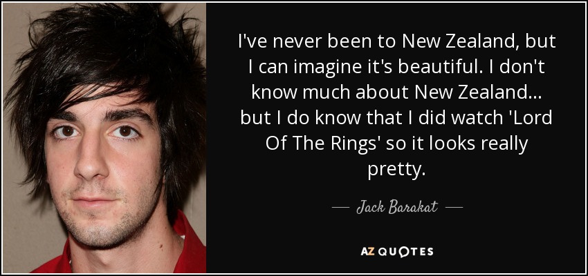 I've never been to New Zealand, but I can imagine it's beautiful. I don't know much about New Zealand... but I do know that I did watch 'Lord Of The Rings' so it looks really pretty. - Jack Barakat